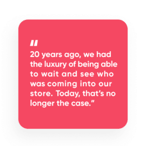 “20 years ago, we had the luxury of being able to wait and see who was coming into our store. Today, that’s no longer the case.”