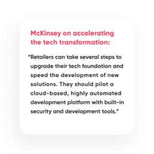 “Retailers can take several steps to upgrade their tech foundation and speed the development of new solutions. They should pilot a cloud-based, highly automated development platform with built-in security and development tools.”