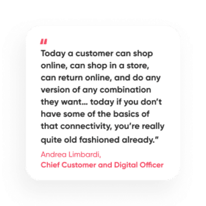 “Today a customer can shop online, can shop in a store, can return online, and do any version of any combination they want… today if you don’t have some of the basics of that connectivity, you’re really quite old fashioned already.” - Andrea Limbardi, Chief Customer and Digital Officer